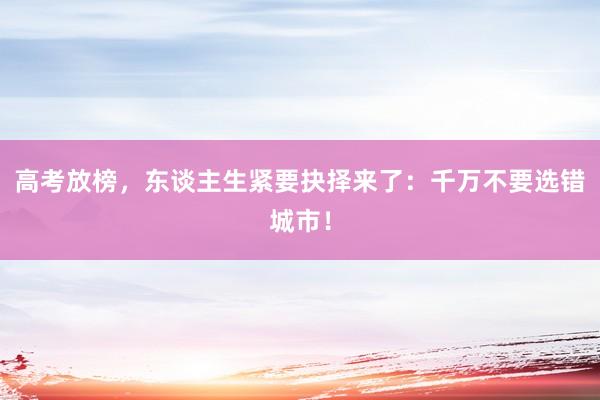 高考放榜，东谈主生紧要抉择来了：千万不要选错城市！