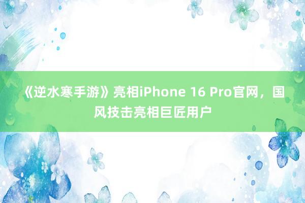 《逆水寒手游》亮相iPhone 16 Pro官网，国风技击亮相巨匠用户