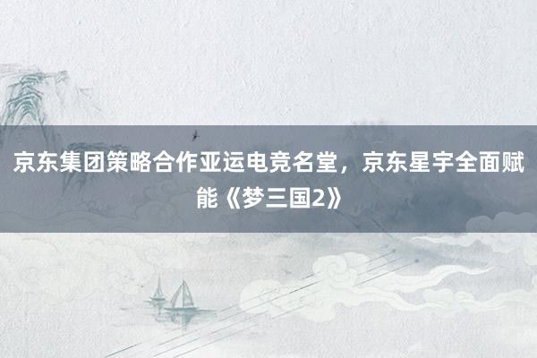 京东集团策略合作亚运电竞名堂，京东星宇全面赋能《梦三国2》