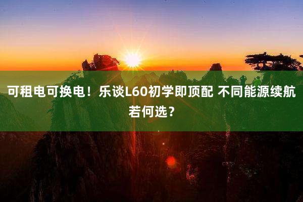 可租电可换电！乐谈L60初学即顶配 不同能源续航若何选？