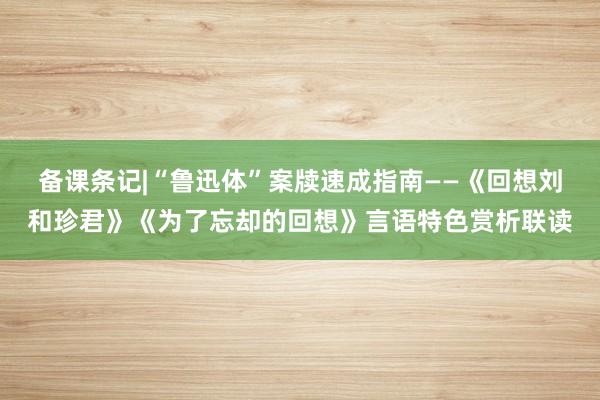 备课条记|“鲁迅体”案牍速成指南——《回想刘和珍君》《为了忘却的回想》言语特色赏析联读