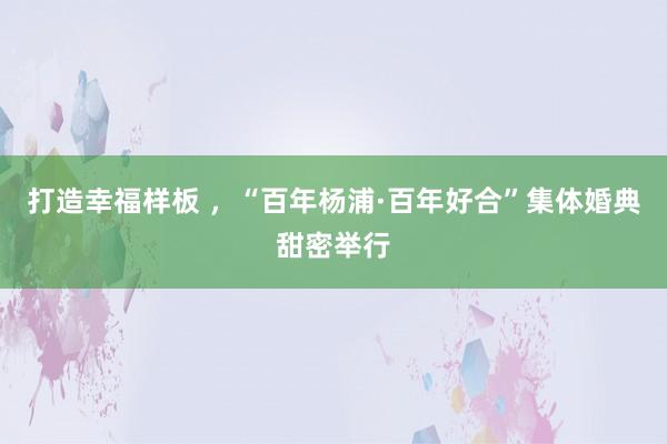 打造幸福样板 ，“百年杨浦·百年好合”集体婚典甜密举行