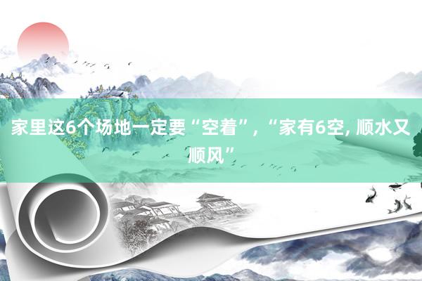 家里这6个场地一定要“空着”, “家有6空, 顺水又顺风”