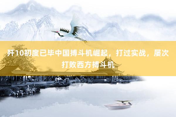 歼10初度已毕中国搏斗机崛起，打过实战，屡次打败西方搏斗机