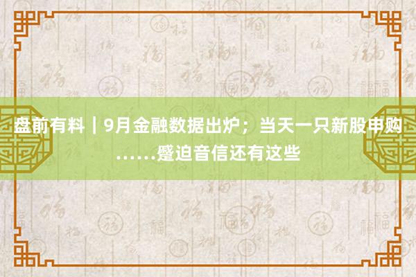 盘前有料｜9月金融数据出炉；当天一只新股申购……蹙迫音信还有这些