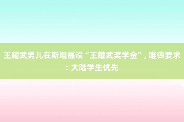 王耀武男儿在斯坦福设“王耀武奖学金”, 唯独要求: 大陆学生优先