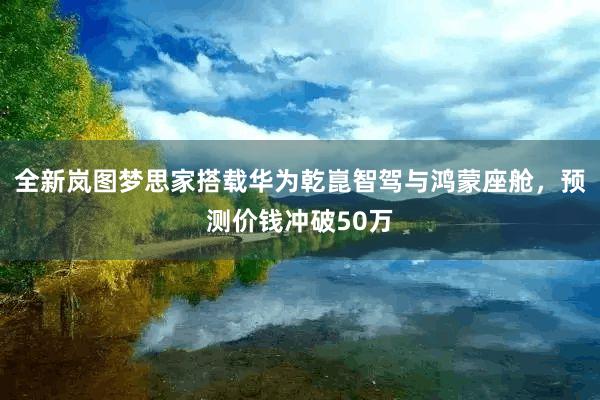 全新岚图梦思家搭载华为乾崑智驾与鸿蒙座舱，预测价钱冲破50万