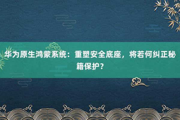 华为原生鸿蒙系统：重塑安全底座，将若何纠正秘籍保护？