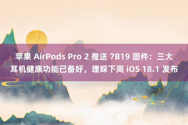 苹果 AirPods Pro 2 推送 7B19 固件：三大耳机健康功能已备好，理睬下周 iOS 18.1 发布