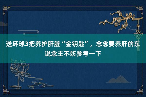 送环球3把养护肝脏“金钥匙”，念念要养肝的东说念主不妨参考一下