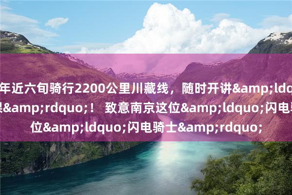 年近六旬骑行2200公里川藏线，随时开讲&ldquo;车轮上的历史课&rdquo;！ 致意南京这位&ldquo;闪电骑士&rdquo;