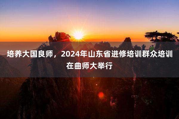 培养大国良师，2024年山东省进修培训群众培训在曲师大举行