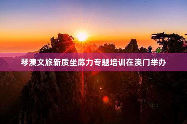 琴澳文旅新质坐蓐力专题培训在澳门举办