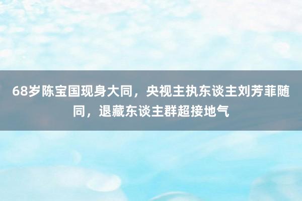 68岁陈宝国现身大同，央视主执东谈主刘芳菲随同，退藏东谈主群超接地气