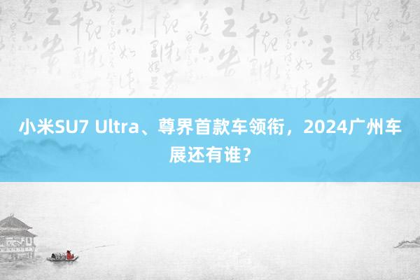 小米SU7 Ultra、尊界首款车领衔，2024广州车展还有谁？