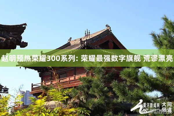 赵明预热荣耀300系列: 荣耀最强数字旗舰 荒谬漂亮