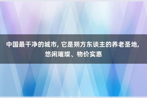 中国最干净的城市, 它是朔方东谈主的养老圣地, 悠闲璀璨、物价实惠