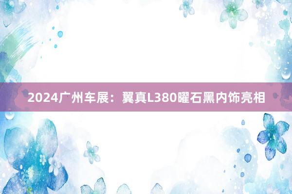 2024广州车展：翼真L380曜石黑内饰亮相