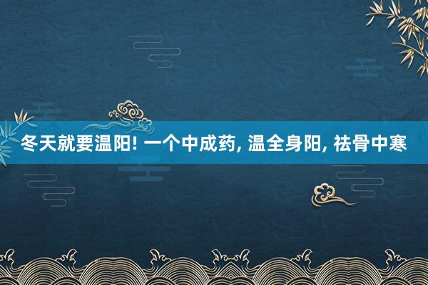 冬天就要温阳! 一个中成药, 温全身阳, 祛骨中寒