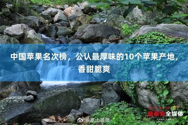 中国苹果名次榜，公认最厚味的10个苹果产地，香甜脆爽