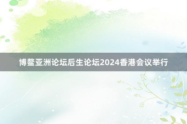 博鳌亚洲论坛后生论坛2024香港会议举行