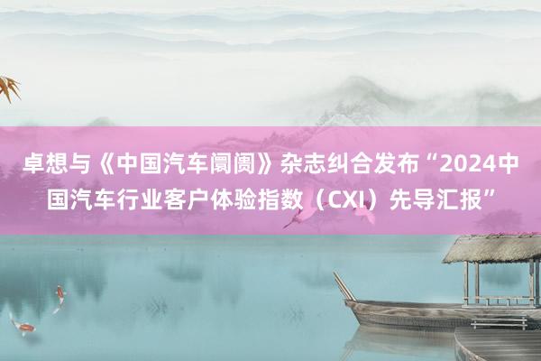 卓想与《中国汽车阛阓》杂志纠合发布“2024中国汽车行业客户体验指数（CXI）先导汇报”