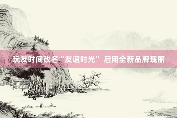 玩友时间改名“友谊时光” 启用全新品牌瑰丽